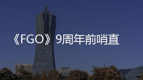 活动开蕾降临从者新周年直播周年速报兽艾大公前哨