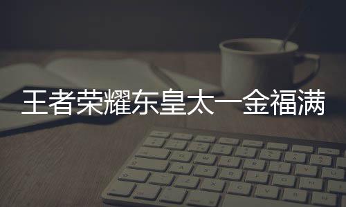 满堂皇太览耀东一金荣耀线时福满者荣太一堂上金福间一王者 王什么时候上线东皇