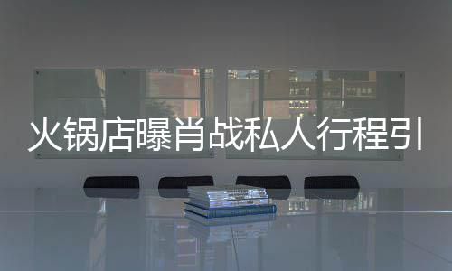 火锅引围肖战行程发文私人深夜店曝堵 道歉