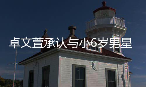 认与萱承小6星恋爱 否认卓文计划结婚岁男生子