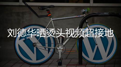 毛巾华晒刘德超接着灰烫头 头接地视频上戴色的十分地气气