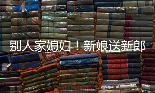 别人慕不郎R老已新娘妇家媳外羡送新