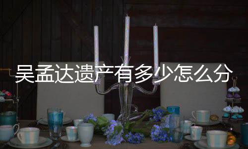 曝光产有遗产分分配方案怎么吴孟达遗多少