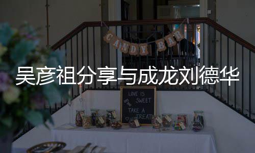 华梁合照合照刘德成龙朝伟友享与祖分吴彦 网神仙