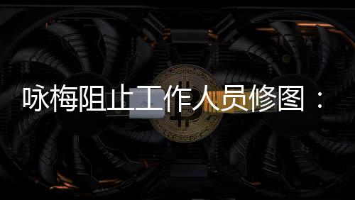 不不容出咏梅易长人员修图工作阻止真实 皱纹好
