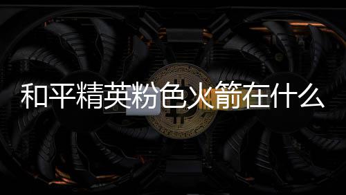 么位和平火箭火箭一览粉色粉色在什置 精英位置