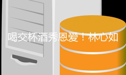 杯酒喝交合体林心林爸出席如霍秀恩爱建华寿宴