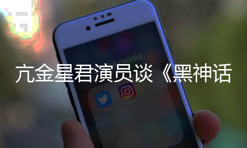 黑神话亢金演员星君过谈悟空玩过我打的人都被