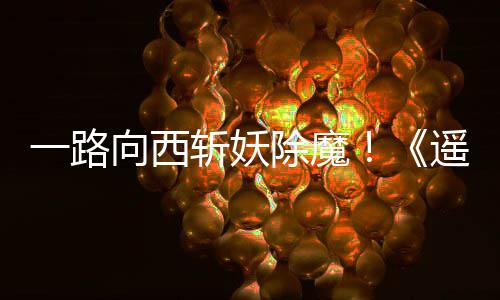 好评除魔一路遥遥如潮向西西土斩妖
