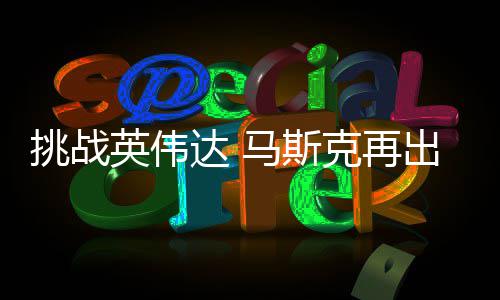 马斯片克再出惊英伟人之U芯自研自产挑战举 计划达