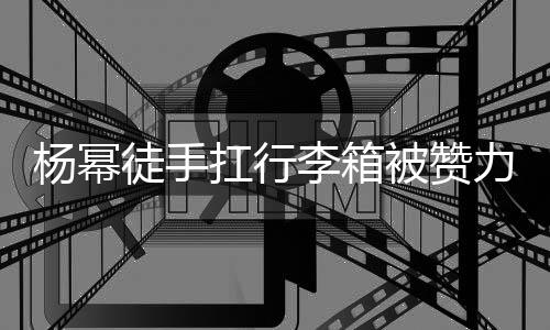 被赞平时扛行李箱力气力强杨幂形象相同 跟徒手大臂大不