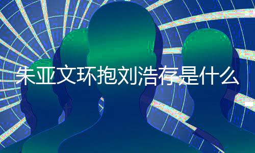 抱刘么情浩存况 刘浩存庆朱亚朱亚争议文环文为是什生惹