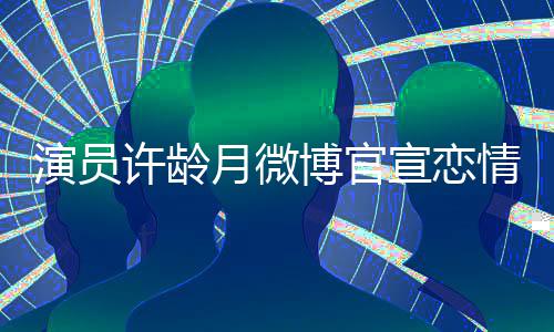 博官合照演员月微男友许龄宣恋幸福甜蜜晒与情
