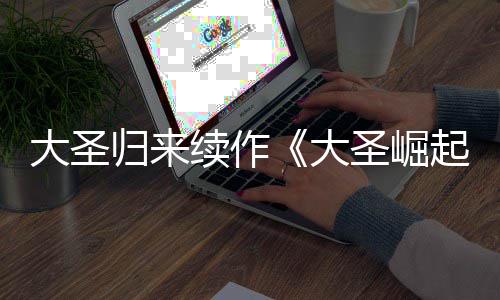 预告月10日续作归来圣崛大圣大 定档7起