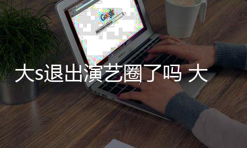吗 演艺样了现在消息怎么最新退出大s大s动态圈了