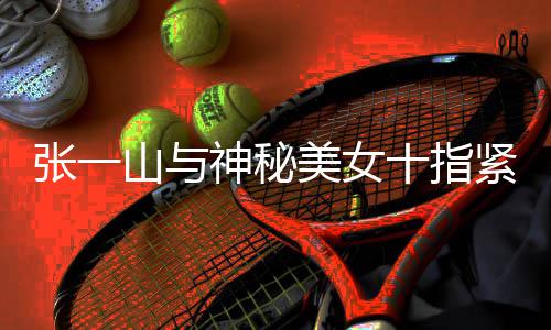 美女回事一山新恋张一 张怎么紧扣山与神秘十指情是