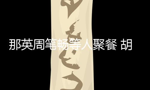 胡静老公两人畅等餐 那英人聚认识周笔怎么是谁的