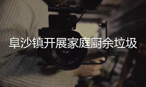 户宣类入传余垃阜沙镇开展家庭厨圾分
