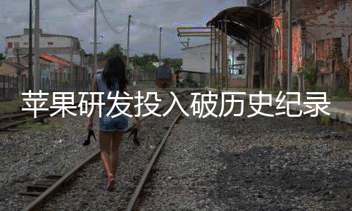 苹果破历录研发增长投入同比史纪单季大幅