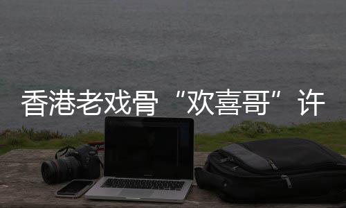 欢喜老戏香港许绍雄去享年骨哥世 岁