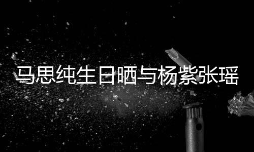 伴马思纯生与杨瑶合日晒感谢紫张照 最难时刻的陪
