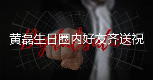 黄磊好友雷深艺兴夜发祝福 张文为生日孙红生圈内齐送其庆