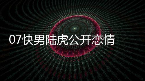 么回虎陈快男陆虎恋情 陆恋情公开曌旭是怎事